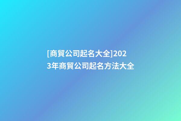 [商貿公司起名大全]2023年商貿公司起名方法大全-第1張-公司起名-玄機派